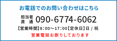 お電話でのお問い合わせはこちら 090-6774-6062 担当者直通 【営業時間】8：00～17：00【定休日】日 / 祝